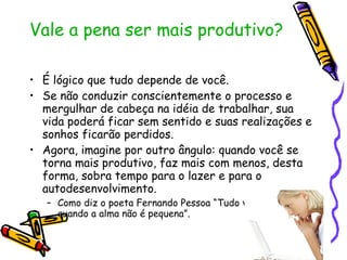 Vale a pena ser mais produtivo? É lógico que tudo depende de você.  Se não conduzir conscientemente o processo e mergulhar de cabeça na idéia de trabalhar, sua vida poderá ficar sem sentido e suas realizações e sonhos ficarão perdidos. Agora, imagine por outro ângulo: quando você se torna mais produtivo, faz mais com menos, desta forma, sobra tempo para o lazer e para o autodesenvolvimento. Como diz o poeta Fernando Pessoa “Tudo vale a pena quando a alma não é pequena”. 