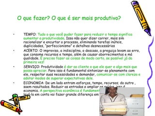 O que fazer? O que é ser mais produtivo?  TEMPO:  Tudo o que você puder fazer para reduzir o tempo significa aumentar a produtividade . Isso não quer dizer correr, mais sim racionalizar e encurtar o processo, eliminando tarefas inúteis, duplicidades, “perfeccionismo” e detalhes desnecessários ACERTO: O improviso, a indisciplina, o descaso, a preguiça levam ao erro, que consome recursos e tempo, além de causar aborrecimentos e má qualidade.  É preciso fazer as coisas de modo certo, se possível já da primeira vez! SERVIÇO: Produtividade  é dar ao cliente o que ele quer e algo mais que possa apreciar . Para isso é fundamental sintonizar-se plenamente com ele, respeitar suas necessidades e demandar,  comunicar-se com clareza e adotar modos de superar expectativas dele. ECONOMIA: De um lado entram esforços, tempo, recursos; do outro , saem resultados. Reduzir as entradas e ampliar as saídas, isso é economia.  A perspectiva econômica é fundamental em todo trabalho  e levá-la em conta vai fazer grande diferença em seu crescimento pessoal. 