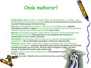 Onde melhorar? Conhecimento :  Quanto melhor o conhecimento, mais poderá fazer – e melhor – com menos disperdício de energia e recursos . Estar se reciclando permite um grande salto na produtividade pessoal nos dias de hoje. Recursos :  É indispensável aprender a lidar com novos equipamentos , máquinas, instrumentos, dinheiro, espaço.  Deve-se buscar os melhores recursos possíveis para o trabalho e usá-los com a máxima qualificação . Faça cursos! Métodos :  Os métodos requerem conhecimento e disciplina. É preciso aprende-los e efetivamente praticá-los . Eles permitem um uso adequado dos recursos, do conhecimento e até do talento individual. Habilidades :  Criar soluções, falar do jeito certo, manusear adequadamente um equipamento  – são as habilidades que podem e devem ser desenvolvidas. Motivação :  Mente limpa, envolvimento, ausência de negativismo, autoconfiança e confiança no trabalho  – eis alguns ingredientes que tornam uma pessoa mais motivada. A pessoa motivada faz muito mais, torna-se mais inteligente e capaz, tem mais energia. É fundamental manter essa chama acesa. Direção :  Fazer a coisa certa, de modo certo . Não podemos trabalhar a esmo; temos de buscar a direção Levante cedo, trabalhe duro e encontre seu foco, sua direção . 