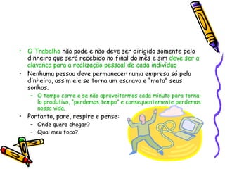 O Trabalho  não pode e não deve ser dirigido somente pelo dinheiro que será recebido no final do mês e sim  deve ser a alavanca para a realização pessoal de cada indivíduo Nenhuma pessoa deve permanecer numa empresa só pelo dinheiro, assim ele se torna um escravo e “mata” seus sonhos. O tempo corre e se não aproveitarmos cada minuto para torna-lo produtivo, “perdemos tempo” e consequentemente perdemos nossa vida . Portanto, pare, respire e pense: Onde quero chegar? Qual meu foco? 