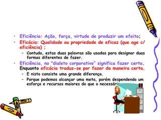 Eficiência: Ação, força, virtude de produzir um efeito ;  Eficácia: Qualidade ou propriedade de eficaz (que age c/ eficiência) ;   Contudo, estas duas palavras são usadas para designar duas formas diferentes de fazer.  Eficiência, no "dialeto corporativo” significa fazer certo . Enquanto  eficácia traduz-se por fazer da maneira certa .  E nisto consiste uma grande diferença. Porque podemos alcançar uma meta, porém despendendo um esforço e recursos maiores do que o necessário.   