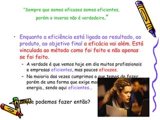 “ Sempre que somos eficazes somos eficientes,  porém o inverso não é verdadeiro .” Enquanto a eficiência está ligada ao resultado, ao produto, ao objetivo final   a eficácia vai além. Está vinculada ao método como foi feito e não apenas se foi feito.   A verdade é que vemos hoje em dia muitos profissionais e empresas  eficientes , mas poucos  eficazes .  Na maioria das vezes cumprimos o que temos de fazer, porém de uma forma que exige mais recursos, tempo e energia., sendo aqui  eficientes... O que podemos fazer então?  