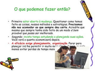 O que podemos fazer então?  Primeiro  estar aberto à mudança . Questionar como temos feito as coisas, nossos métodos e estratégias.  Precisamos não nos acomodar ao que sempre deu certo . Acredite que mesmo que sempre tenha sido feito de um modo  é bem provável que possa ser melhorado .  Segundo:  invista tempo estudando e planejando suas ações . Você verá o quanto economizará depois. A eficácia exige planejamento, organização . Parar para planejar irá lhe permitir ir muito mais rápido depois, ou pelo menos evitar perdas de tempo maiores e retrabalho.  