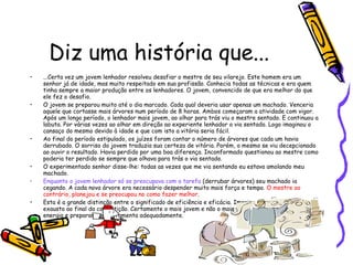 Diz uma história que... ...Certa vez um jovem lenhador resolveu desafiar o mestre de seu vilarejo. Este homem era um senhor já de idade, mas muito respeitado em sua profissão. Conhecia todas as técnicas e era quem tinha sempre a maior produção entre os lenhadores. O jovem, convencido de que era melhor do que ele fez o desafio.  O jovem se preparou muito até o dia marcado. Cada qual deveria usar apenas um machado. Venceria aquele que cortasse mais árvores num período de 8 horas. Ambos começaram a atividade com vigor. Após um longo período, o lenhador mais jovem, ao olhar para trás viu o mestre sentado. E continuou a labuta. Por várias vezes ao olhar em direção ao experiente lenhador o via sentado. Logo imaginou o cansaço do mesmo devido à idade e que com isto a vitória seria fácil.  Ao final do período estipulado, os juízes foram contar o número de árvores que cada um havia derrubado. O sorriso do jovem traduzia sua certeza de vitória. Porém, o mesmo se viu decepcionado ao ouvir o resultado. Havia perdido por uma boa diferença. Inconformado questionou ao mestre como poderia ter perdido se sempre que olhava para trás o via sentado.  O experimentado senhor disse-lhe: todas as vezes que me via sentando eu estava amolando meu machado.  Enquanto o jovem lenhador só se preocupava com a tarefa   (derrubar árvores) seu machado ia cegando. A cada nova árvore era necessário despender muito mais força e tempo.  O mestre ao contrário, planejou e se preocupou no como fazer melhor . Esta é a grande distinção entre o significado de eficiência e eficácia. Imagine quem estava mais exausto ao final da competição. Certamente o mais jovem e não o mais velho que soube dosar sua energia e preparar sua ferramenta adequadamente.  