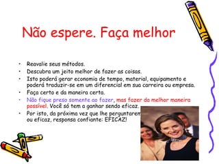 Não espere. Faça melhor Reavalie seus métodos. Descubra um jeito melhor de fazer as coisas.  Isto poderá gerar economia de tempo, material, equipamento e poderá traduzir-se em um diferencial em sua carreira ou empresa.  Faça certo e da maneira certa.  Não fique preso somente ao fazer ,  mas fazer da melhor maneira possível . Você só tem a ganhar sendo eficaz. Por isto, da próxima vez que lhe perguntarem se você é eficiente ou eficaz, responsa confiante: EFICAZ!  Fonte: Eduardo Santos, psicólogo e consultor formado pós-Graduado em Consultoria em RH. 
