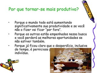Por que tornar-se mais produtivo? Porque o mundo todo está aumentando significativamente sua produtividade e se você não o fizer vai ficar “por fora”. Porque os outros estão empenhados nessa busca e você perderá as melhores oportunidades se não estiver também. Porque já ficou claro que o desperdício, inclusive do tempo, é pernicioso para a sociedade e para o indivíduo. sssssssssssssssssssssssssssssssssssssssssssssssssssssssssssssssssssssssssssssssss 
