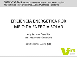 EFICIÊNCIA ENERGÉTICA POR MEIO DA ENERGIA SOLAR Arq. Luciana Carvalho VERT Arquitetura e Consultoria Belo Horizonte - Agosto 2011 