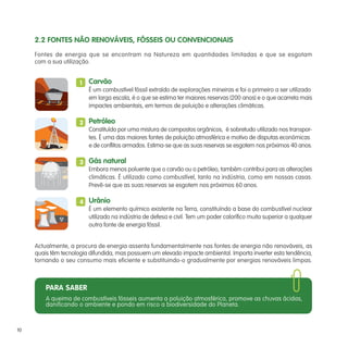 2.2 FONTES NÃO RENOVÁVEIS, FÓSSEIS OU CONVENCIONAIS
     Fontes de energia que se encontram na Natureza em quantidades limitadas e que se esgotam
     com a sua utilização.


                      1   Carvão
                          É um combustível fóssil extraído de explorações mineiras e foi o primeiro a ser utilizado
                          em larga escala, é o que se estima ter maiores reservas (200 anos) e o que acarreta mais
                          impactes ambientais, em termos de poluição e alterações climáticas.

                      2 Petróleo
                        Constituído por uma mistura de compostos orgânicos, é sobretudo utilizado nos transpor-
                        tes. É uma das maiores fontes de poluição atmosférica e motivo de disputas económicas
                        e de conflitos armados. Estima-se que as suas reservas se esgotem nos próximos 40 anos.

                      3 Gás natural
                        Embora menos poluente que o carvão ou o petróleo, também contribui para as alterações
                        climáticas. É utilizado como combustível, tanto na indústria, como em nossas casas.
                        Prevê-se que as suas reservas se esgotem nos próximos 60 anos.

                      4 Urânio
                        É um elemento químico existente na Terra, constituíndo a base do combustível nuclear
                        utilizado na indústria de defesa e civil. Tem um poder calorífico muito superior a qualquer
                        outra fonte de energia fóssil.


     Actualmente, a procura de energia assenta fundamentalmente nas fontes de energia não renováveis, as
     quais têm tecnologia difundida, mas possuem um elevado impacte ambiental. Importa inverter esta tendência,
     tornando o seu consumo mais eficiente e substituindo-o gradualmente por energias renováveis limpas.



         PARA SABER
         A queima de combustíveis fósseis aumenta a poluição atmosférica, promove as chuvas ácidas,
         danificando o ambiente e pondo em risco a biodiversidade do Planeta.



10
 