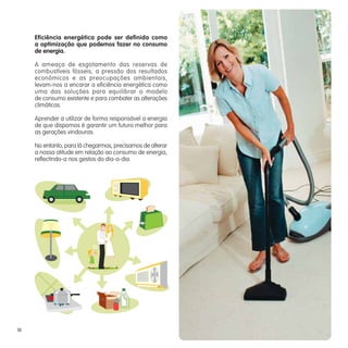 Eficiência energética pode ser definida como
     a optimização que podemos fazer no consumo
     de energia.

     A ameaça de esgotamento das reservas de
     combustíveis fósseis, a pressão dos resultados
     económicos e as preocupações ambientais,
     levam-nos a encarar a eficiência energética como
     uma das soluções para equilibrar o modelo
     de consumo existente e para combater as alterações
     climáticas.

     Aprender a utilizar de forma responsável a energia
     de que dispomos é garantir um futuro melhor para
     as gerações vindouras.

     No entanto, para lá chegarmos, precisamos de alterar
     a nossa atitude em relação ao consumo de energia,
     reflectindo-a nos gestos do dia-a-dia.




18
 