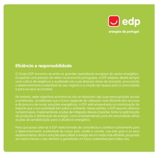 Eficiência e responsabilidade
O Grupo EDP encontra-se entre os grandes operadores europeus do sector energético.
Ocupando uma posição de relevo na economia portuguesa, a EDP adoptou desde sempre
uma cultura de exigência e qualidade nas suas diversas áreas de actuação, procurando
o desenvolvimento sustentável do seu negócio e a criação de riqueza para a comunidade
e para os seus accionistas.

No entanto, estes objectivos económicos não se dissociam das suas preocupações sociais
e ambientais. Acreditando que o futuro depende da utilização mais eficiente dos recursos
e da procura de novas soluções energéticas, a EDP está empenhada na minimização do
impacte que a sua actividade tem sobre o ambiente. Nesse sentido, a EDP assumiu diversos
compromissos, implementando acções de mitigação desses impactes, tanto na optimização
da produção e distribuição de energia, como empreendendo junto da comunidade várias
acções de sensibilização para a eficiência energética.

Para que possa aliar-se à EDP nesta tomada de consciência e contribuir activamente para
o desenvolvimento sustentável do nosso país, aceite o convite: use este guia e os seus
esclarecimentos, dicas e soluções para utilizar a energia de um modo mais eficiente, poupando
ao mesmo tempo o seu dinheiro e garantindo um futuro sustentável para todos nós.
 