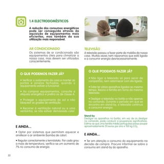 1.4 ELECTRODOMÉSTICOS
               A redução dos consumos energéticos
               pode ser conseguida através da
               aquisição de equipamentos mais
               eficientes, mas também da sua
               utilização mais responsável.


               AR CONDICIONADO                             TELEVISÃO
               Os sistemas de ar condicionado são          A televisão passou a fazer parte da mobília da nossa
               equipamentos úteis para climatizar a        casa. Muitas vezes nem reparamos que está ligada
               nossa casa, mas devem ser utilizados        e a consumir energia desnecessariamente.
               conscientemente.


                                                              O QUE PODEMOS FAZER JÁ?
        O QUE PODEMOS FAZER JÁ?
                                                              • Não ligar a televisão só para servir de
        • Verificar o isolamento da casa e manter as          companhia, nem adormecer com ela ligada.
        portas e janelas fechadas, quando o
        equipamento estiver a funcionar.                      • Evitar ter vários aparelhos ligados ao mesmo
                                                              tempo. Reúna a família em torno da mesma
        • Ao comprar equipamentos, consulte a                 televisão.
        etiqueta energética e prefira os de classe A.
        • Proteger o equipamento do sol e não                 • Desligar a televisão no botão e não apenas
        bloquear as grades de ventilação.                     no comando. Durante o período em que se
                                                              encontra em stand-by, a televisão continua
        • Recorrer à ventilação natural ou a uma              a consumir energia.
        ventoinha, se não estiver demasiado calor.
                                                           Stand-by
                                                           Desligar os aparelhos no botão, em vez de os desligar
                                                           no comando, pode conduzir a poupanças significativas.
                                                           Estima-se que uma família média portuguesa possa poupar
     E AINDA...                                            aproximadamente 20 euros por ano e 100 kg CO2.

     • Optar por sistemas que permitam aquecer e
     arrefecer o ar ambiente (bomba de calor).             E AINDA...
     • Regular correctamente o termóstato. Por cada grau   • Ter em atenção o consumo do equipamento na
     a mais de temperatura, verifica-se um aumento de      decisão de compra. Procure informar-se sobre o
     7% no consumo de energia.                             consumo em stand-by do aparelho.

22
 