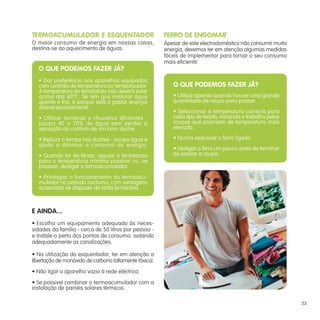 TERMOACUMULADOR E ESQUENTADOR                           FERRO DE ENGOMAR
O maior consumo de energia em nossas casas,             Apesar de este electrodoméstico não consumir muita
destina-se ao aquecimento de águas.                     energia, devemos ter em atenção algumas medidas
                                                        fáceis de implementar para tornar o seu consumo
                                                        mais eficiente.
   O QUE PODEMOS FAZER JÁ?
   • Dar preferência aos aparelhos equipados
   com controlo de temperatura ou temporizador.            O QUE PODEMOS FAZER JÁ?
   A temperatura do termóstato não deverá estar
   acima dos 60ºC. Se tem que misturar água                • Utilizar apenas quando houver uma grande
   quente e fria, é porque está a gastar energia           quantidade de roupa para passar.
   desnecessariamente.
                                                           • Seleccionar a temperatura correcta para
   • Utilizar torneiras e chuveiros eficientes -           cada tipo de tecido, iniciando o trabalho pelas
   poupa 40 a 70% de água sem perder a                     roupas que precisem de temperatura mais
   sensação do conforto de um bom duche.                   elevada.

   • Reduzir o tempo nos duches - poupa água e             • Nunca esquecer o ferro ligado.
   ajuda a diminuir o consumo de energia.
                                                           • Desligar o ferro um pouco antes de terminar
   • Quando for de férias, regular o termóstato            de passar a roupa.
   para a temperatura mínima possível ou, se
   possivel, desligar o termoacumulador.
   • Privilegiar o funcionamento do termoacu-
   mulador no período nocturno, com vantagens
   acrescidas se dispuser de tarifa bi-horária.



E AINDA...
• Escolha um equipamento adequado às neces-
sidades da família - cerca de 50 litros por pessoa -
e instale-o perto dos pontos de consumo, isolando
adequadamente as canalizações.

• Na utilização do esquentador, ter em atenção a
libertação de monóxido de carbono (altamente tóxico).
• Não ligar o aparelho vazio à rede eléctrica.
• Se possivel combinar o termoacumulador com a
instalação de painéis solares térmicos.

                                                                                                             23
 