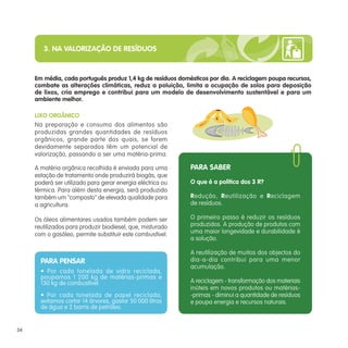 3. NA VALORIZAÇÃO DE RESÍDUOS


     Em média, cada português produz 1,4 kg de resíduos domésticos por dia. A reciclagem poupa recursos,
     combate as alterações climáticas, reduz a poluição, limita a ocupação de solos para deposição
     de lixos, cria emprego e contribui para um modelo de desenvolvimento sustentável e para um
     ambiente melhor.

     LIXO ORGÂNICO
     Na preparação e consumo dos alimentos são
     produzidas grandes quantidades de resíduos
     orgânicos, grande parte dos quais, se forem
     devidamente separados têm um potencial de
     valorização, passando a ser uma matéria-prima.

     A matéria orgânica recolhida é enviada para uma        PARA SABER
     estação de tratamento onde produzirá biogás, que
     poderá ser utilizado para gerar energia eléctrica ou   O que é a política dos 3 R?
     térmica. Para além desta energia, será produzido
     também um "composto" de elevada qualidade para         Redução, Reutilização e Reciclagem
     a agricultura.                                         de resíduos.

     Os óleos alimentares usados também podem ser           O primeiro passo é reduzir os resíduos
     reutilizados para produzir biodiesel, que, misturado   produzidos. A produção de produtos com
     com o gasóleo, permite substituir este combustível.    uma maior longevidade e durabilidade é
                                                            a solução.

                                                            A reutilização de muitos dos objectos do
       PARA PENSAR                                          dia-a-dia contribui para uma menor
                                                            acumulação.
       • Por cada tonelada de vidro reciclada,
       poupamos 1 200 kg de matérias-primas e
       130 kg de combustível.                               A reciclagem - transformação dos materiais
                                                            inúteis em novos produtos ou matérias-
       • Por cada tonelada de papel reciclada,              -primas - diminui a quantidade de resíduos
       evitamos cortar 14 árvores, gastar 50 000 litros     e poupa energia e recursos naturais.
       de água e 2 barris de petróleo.


34
 
