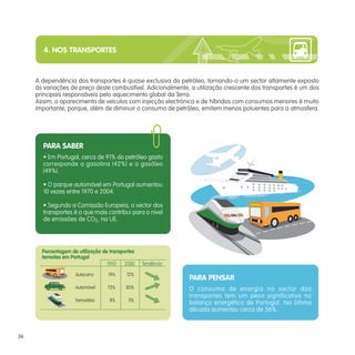 4. NOS TRANSPORTES



     A dependência dos transportes é quase exclusiva do petróleo, tornando-o um sector altamente exposto
     às variações de preço deste combustível. Adicionalmente, a utilização crescente dos transportes é um dos
     principais responsáveis pelo aquecimento global da Terra.
     Assim, o aparecimento de veículos com injecção electrónica e de híbridos com consumos menores é muito
     importante, porque, além de diminuir o consumo de petróleo, emitem menos poluentes para a atmosfera.




       PARA SABER
       • Em Portugal, cerca de 91% do petróleo gasto
       corresponde a gasolina (42%) e a gasóleo
       (49%).

       • O parque automóvel em Portugal aumentou
       10 vezes entre 1970 e 2004.

       • Segundo a Comissão Europeia, o sector dos
       transportes é o que mais contribui para o nível
       de emissões de CO2, na UE.




       Percentagem de utilização de transportes
       terrestes em Portugal
                                   1990 2000      Tendência
                     Autocarro     19%     12%
                                                              PARA PENSAR
                     Automóvel     73%     85%                O consumo de energia no sector dos
                                                              transportes tem um peso significativo no
                     Ferroviário    8%      3%
                                                              balanço energético de Portugal. Na última
                                                              década aumentou cerca de 36%.



36
 