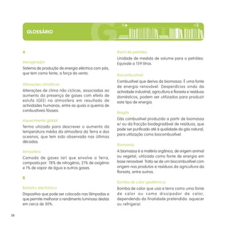 GLOSSÁRIO



     A                                                   Barril de petróleo
                                                         Unidade de medida de volume para o petróleo.
     Aerogerador                                         Equivale a 159 litros.
     Sistema de produção de energia eléctrica com pás,
     que tem como fonte, a força do vento.               Biocombustivel
                                                         Combustível que deriva da biomassa. É uma fonte
     Alterações climáticas
                                                         de energia renovável. Desperdícios vindo da
     Alterações de clima não cíclicas, associadas ao     actividade industrial, agricultura e floresta e resíduos
     aumento da presença de gases com efeito de          domésticos, podem ser utilizados para produzir
     estufa (GEE) na atmosfera em resultado de           este tipo de energia.
     actividades humanas, entre as quais a queima de
     combustíveis fósseis.                               Biogás

     Aquecimento global                                  Gás combustível produzido a partir de biomassa
                                                         e/ ou da fracção biodegradável de resíduos, que
     Termo utiizado para descrever o aumento da
                                                         pode ser purificado até à qualidade do gás natural,
     temperatura média da atmosfera da Terra e dos
                                                         para utilização como biocombustível.
     oceanos, que tem sido observada nas últimas
     décadas.
                                                         Biomassa
     Atmosfera                                           A biomassa é a matéria orgânica, de origem animal
     Camada de gases (ar) que envolve a Terra,           ou vegetal, utilizada como fonte de energia em
     composta por: 78% de nitrogénio, 21% de oxigénio    base renovável. Trata-se de um biocombustível com
     e 1% de vapor de água e outros gases.               origem nos produtos e resíduos da agricultura da
                                                         floresta, entre outros.
     B
                                                         Bomba de calor geotérmica
     Balastro electrónico                                Bomba de calor que usa a terra como uma fonte
     Dispositivo que pode ser colocado nas lâmpadas e    d e c a l o r o u c o m o d i s s i p a d o r d e c a l o r,
     que permite melhorar o rendimento luminoso destas   dependendo da finalidade pretendida: aquecer
     em cerca de 30%.                                    ou refrigerar.

38
 