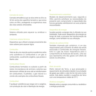 C                                                   D

Camada de ozono                                     Desenvolvimento sustentável
Camada atmosférica que se situa entre os 20 e os    Modelo de desenvolvimento que, segundo a
                                                    ONU, permite satisfazer as necessidades do
50 km acima da superfície terrestre e que actua
                                                    presente sem comprometer a capacidade das
como um filtro, protegendo os organismos vivos      futuras gerações satisfazerem as suas próprias
dos raios solares ultravioletas.                    necessidades.

Climatização                                        Desperdício de energia
Sistema utilizado para aquecer ou arrefecer o       Sucede quando a energia não é utilizada na sua
ambiente.                                           totalidade. Pode existir desperdício de energia ao
                                                    longo de todo o processo de transformação da
Colectores solares térmicos                         energia, como também na sua utilização.

Dispositivos que utilizam energia proveniente dos
                                                    Dióxido de carbono (CO2)
raios solares para aquecer água.
                                                    Também chamado gás carbónico, é um dos
                                                    responsáveis pelo aumento do efeito de estufa
Combustão                                           associado à combustão de energias fósseis.
Trata-se de uma reacção química exotérmica entre    Este é o gás de maior importância para o
                                                    cumprimento do Protocolo de Quioto, uma vez
uma substância (o combustível) e um gás (o
                                                    que representa 55% dos gases com efeito de
comburente), usualmente oxigénio, que produz e
                                                    estufa na atmosfera.
liberta calor.
                                                    E
Combustíveis fósseis
Combustíveis formados no subsolo a partir de        Efeito de estufa
restos microscópicos de animais e plantas que       Efeito natural da Terra, e que pressupõe o
demoraram milhões de anos até se transformarem      aquecimento da atmosfera devido à acumulação
em combustíveis. O petróleo, o gás natural e o      de gases que retêm o calor do Sol, tal como numa
                                                    estufa. Este efeito mantêm a superfície da Terra
carvão são exemplos de combustíveis fósseis.
                                                    com uma temperatura média de 15º C.

Combustível                                         Eficiência energética
É qualquer substância que reage com o oxigénio,     Relação entre a energia consumida ou recebida e
com produção de calor e libertação de energia.      a energia produzida.

                                                                                                         39
 