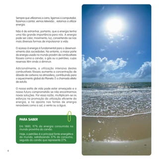 Sempre que utilizamos o carro, ligamos o computador,
    fazemos o jantar, vemos televisão... estamos a utilizar
    energia.

    Não é de estranhar, portanto, que a energia tenha
    uma tão grande importância para nós. A energia
    pode ser calor, movimento, luz, convertendo-se nas
    mais diversas formas de impulsionar a vida.

    O acesso à energia é fundamental para o desenvol-
    vimento das sociedades. No entanto, a maior parte
    da energia usada no mundo provém de combustíveis
    fósseis como o carvão, o gás ou o petróleo, cujas
    reservas têm vindo a diminuir.

    Adicionalmente, a utilização intensiva destes
    combustíveis fósseis aumenta a concentração de
    dióxido de carbono na atmosfera, contribuindo para
    o aquecimento global do Planeta. É o chamado efeito
    de estufa.

    O nosso estilo de vida pode estar ameaçado e o
    nosso futuro comprometido se não encontrarmos
    novas soluções. Por essa razão, multiplicam-se os
    esforços na promoção da utilização eficiente da
    energia, e na aposta nas fontes de energia
    renováveis como o sol, o vento ou a água.




       PARA SABER
       Em 1880, 97% da energia consumida no
       mundo provinha do carvão.
       Hoje, o petróleo é a principal fonte energética
       do mundo, satisfazendo 37% do consumo,
       seguido do carvão que representa 27%.


6
 