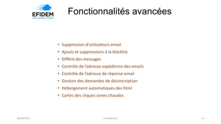 Fonctionnalités avancées
14- Confidentiel -
• Suppression d’utilisateurs email
• Ajouts et suppressions à la blacklist
• Différé des messages
• Contrôle de l’adresse expéditrice des emails
• Contrôle de l’adresse de réponse email
• Gestion des demandes de désinscription
• Hébergement automatiques des html
• Cartes des cliques zones chaudes
29/08/2013
 