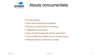 Atouts concurrentiels
Prix des services
Savoir faire technique et scalabilité
Marchés transactionnels et marketing
 Intégrations customisées
Accès aux technologies de dernière génération
 Accès à différents médias chez un seul fournisseur
Méthode d’envoi uniformisée et simple
29/08/2013 - Confidentiel - 16
 