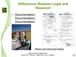 Differences Between Legal and 
Research 
• Documentation, 
Documentation, 
Documentation 
Date Project id. 
Date Project id. 
Address 
Date 
Notes and pictures/videos 
11 
www.chemistry-matters.com 
Dioxin 2011 Plenary - August 22nd, 2011, Belgium 
 
