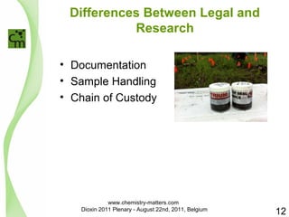 Differences Between Legal and 
Research 
• Documentation 
• Sample Handling 
• Chain of Custody 
12 
www.chemistry-matters.com 
Dioxin 2011 Plenary - August 22nd, 2011, Belgium 
 