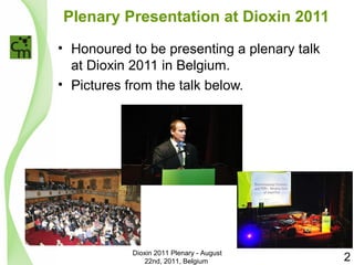 Plenary Presentation at Dioxin 2011 
• Honoured to be presenting a plenary talk 
at Dioxin 2011 in Belgium. 
• Pictures from the talk below. 
Dioxin 2011 Plenary - August 
22nd, 2011, Belgium 2 
 