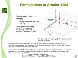 Formulations of Aroclor 1254 
- Dated Aroclor production 
changes 
- Late production Aroclor 
- 1972 
- Gives potential dating 
mechanism of PCB 
sources (unweathered) 
Dr. Glenn Johnson, Energy & Geoscience Institute 
University of Utah 
G. Frame (1999) Improved Procedure for Single DB-XLB Column GC-MS-SIM Quantitation of PCB 
Congener Distributions and Characterization of Two Different Preparations Sold as “Aroclor 1254”Journal of 
High Resolution Chromatography 22:10, 533–540. 
Johnson, G.W. et al (2007). Chapter 6: Principal components analysis and receptor models in environmental 
forensics. In: An Introduction to Environmental Forensics. 2nd Edition. (R. Morrison and B. Murphy, eds.). 
Elsevier. Amsterdam. pp. 207-272. 
21 
www.chemistry-matters.com 
Dioxin 2011 Plenary - August 22nd, 2011, Belgium 
 