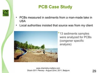 PCB Case Study 
• PCBs measured in sediments from a man-made lake in 
USA 
• Local authorities insisted that source was from my client 
*13 sediments samples 
were analyzed for PCBs 
(congener specific 
analysis) 
29 
www.chemistry-matters.com 
Dioxin 2011 Plenary - August 22nd, 2011, Belgium 
 