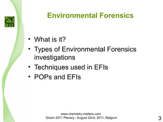 Environmental Forensics 
• What is it? 
• Types of Environmental Forensics 
investigations 
• Techniques used in EFIs 
• POPs and EFIs 
3 
www.chemistry-matters.com 
Dioxin 2011 Plenary - August 22nd, 2011, Belgium 
 
