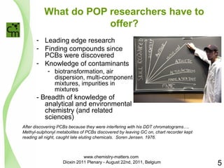 What do POP researchers have to 
offer? 
- Leading edge research 
- Finding compounds since 
PCBs were discovered 
- Knowledge of contaminants 
- biotransformation, air 
dispersion, multi-component 
mixtures, impurities in 
mixtures 
- Breadth of knowledge of 
analytical and environmental 
chemistry (and related 
sciences) 
After discovering PCBs because they were interfering with his DDT chromatograms…. 
Methyl-sulphonyl metabolites of PCBs discovered by leaving GC on, chart recorder kept 
reading all night, caught late eluting chemicals. Soren Jensen. 1976. 
5 
www.chemistry-matters.com 
Dioxin 2011 Plenary - August 22nd, 2011, Belgium 
 
