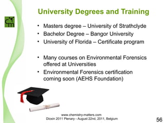 University Degrees and Training 
• Masters degree – University of Strathclyde 
• Bachelor Degree – Bangor University 
• University of Florida – Certificate program 
• Many courses on Environmental Forensics 
offered at Universities 
• Environmental Forensics certification 
coming soon (AEHS Foundation) 
56 
www.chemistry-matters.com 
Dioxin 2011 Plenary - August 22nd, 2011, Belgium 
 