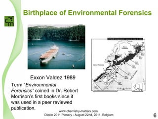 Birthplace of Environmental Forensics 
Exxon Valdez 1989 
Term “Environmental 
Forensics” coined in Dr. Robert 
Morrison’s first books since it 
was used in a peer reviewed 
publication. 
6 
www.chemistry-matters.com 
Dioxin 2011 Plenary - August 22nd, 2011, Belgium 
 