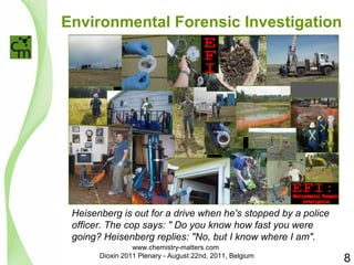 Environmental Forensic Investigation 
Heisenberg is out for a drive when he's stopped by a police 
officer. The cop says: " Do you know how fast you were 
going? Heisenberg replies: "No, but I know where I am". 
8 
www.chemistry-matters.com 
Dioxin 2011 Plenary - August 22nd, 2011, Belgium 
 