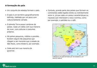 11
• Um conjunto de estados formam o país.
• O país é um território geograficamente
definido, habitado por um povo com
cultura bastante variada.
• O planeta Terra possui centenas de
países. Cada um deles com sua maneira
de viver, com culturas e costumes
próprios.
• Há países pequenos, médios e grandes.
Existem alguns tão pequenos que
chegam a ser menores que o estado de
São Paulo, como Andorra, por exemplo.
• Cada país tem sua maneira de
governar.
A formação do país
• Contudo, grande parte dos países que formam os
continentes estão ligados direto ou indiretamente
entre si, já que cada um possui características ou
riquezas que interessam a seus vizinhos, como
por exemplo, o petróleo ou o café.
InstitutoBrasileirodeGeografiaeEstatística-IBGE
O Brasil é um país formado por 26 estados e um
distrito federal
 