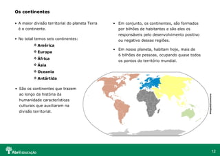 12
Os continentes
• A maior divisão territorial do planeta Terra
é o continente.
• No total temos seis continentes:
 América
 Europa
 África
 Ásia
 Oceania
 Antártida
• São os continentes que trazem
ao longo da história da
humanidade características
culturais que auxiliaram na
divisão territorial.
• Em conjunto, os continentes, são formados
por bilhões de habitantes e são eles os
responsáveis pelo desenvolvimento positivo
ou negativo dessas regiões.
• Em nosso planeta, habitam hoje, mais de
6 bilhões de pessoas, ocupando quase todos
os pontos do território mundial.
Wikipedia/commons
 