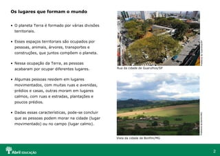 2
• O planeta Terra é formado por várias divisões
territoriais.
• Esses espaços territoriais são ocupados por
pessoas, animais, árvores, transportes e
construções, que juntos compõem o planeta.
• Nessa ocupação da Terra, as pessoas
acabaram por ocupar diferentes lugares.
• Algumas pessoas residem em lugares
movimentados, com muitas ruas e avenidas,
prédios e casas, outras moram em lugares
calmos, com ruas e estradas, plantações e
poucos prédios.
• Dadas essas características, pode-se concluir
que as pessoas podem morar na cidade (lugar
movimentado) ou no campo (lugar calmo).
Os lugares que formam o mundo
PrefeituradeGuarulhos/SP
Rua da cidade de Guarulhos/SP
PrefeituradeBonfim/MG
Vista da cidade de Bonfim/MG
 