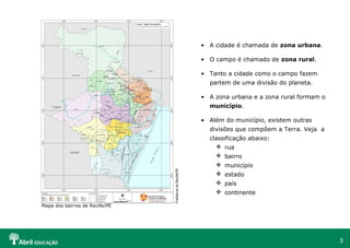 3
• A cidade é chamada de zona urbana.
• O campo é chamado de zona rural.
• Tanto a cidade como o campo fazem
partem de uma divisão do planeta.
• A zona urbana e a zona rural formam o
município.
• Além do município, existem outras
divisões que compõem a Terra. Veja a
classificação abaixo:
 rua
 bairro
 município
 estado
 país
 continente
Mapa dos bairros de Recife/PE
PrefeituradeRecife/PE
 