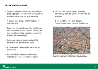 4
• Todas as pessoas moram em algum lugar.
Esse lugar pode ser uma rua, uma avenida,
um beco, uma viela ou uma alameda.
• A cidade ou o campo são formados por
diversas ruas.
• Cada rua, avenida, beco, viela ou alameda
tem um nome. E cada casa ou construção
que compõem esses espaços possuem um
número de identificação.
• Sem esse número ficaria muito difícil
encontrar um determinado lugar.
• A rua em que moramos faz parte de um
quarteirão.
• Os quarteirões são grandes terrenos
rodeados de ruas, avenidas ou becos.
A rua onde moramos
• Há ruas com muitas casas, prédios e
comércios, além de grande movimento de
veículos.
• E há, também, ruas com poucas
construções e baixo número de veículos.
PrefeituradeSantaBárbarad’Oeste/SP
Sem números de identificação, encontrar um lugar
específico ficaria difícil nas médias e grandes cidades
 