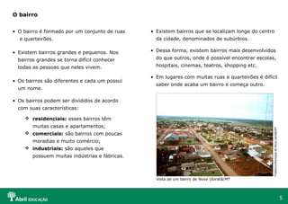 5
• O bairro é formado por um conjunto de ruas
e quarteirões.
• Existem bairros grandes e pequenos. Nos
bairros grandes se torna difícil conhecer
todas as pessoas que neles vivem.
• Os bairros são diferentes e cada um possui
um nome.
• Os bairros podem ser divididos de acordo
com suas características:
 residenciais: esses bairros têm
muitas casas e apartamentos;
 comerciais: são bairros com poucas
moradias e muito comércio;
 industriais: são aqueles que
possuem muitas indústrias e fábricas.
O bairro
• Existem bairros que se localizam longe do centro
da cidade, denominados de subúrbios.
• Dessa forma, existem bairros mais desenvolvidos
do que outros, onde é possível encontrar escolas,
hospitais, cinemas, teatros, shopping etc.
• Em lugares com muitas ruas e quarteirões é difícil
saber onde acaba um bairro e começa outro.
Vista de um bairro de Nova Ubiratã/MT
PrefeituraMunicipaldeNovaUbiratã/MT
 