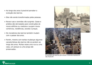 6
• Ao longo dos anos é possível perceber a
evolução dos bairros.
• Eles vão sendo transformados pelas pessoas.
• Novas ruas e avenidas vão surgindo. Casas e
prédios são derrubados para construções de
novos edifícios ou viadutos e surgem novos
comércios, residências, escolas e praças.
• Os moradores dos bairros também mudam
com o passar dos anos.
• Porém, mesmo com tantas mudanças algumas
características dos bairros não se perdem ao
longo dos anos. Muitas vezes uma rua ou uma
casa, um parque ou uma praça são
preservados.
A evolução dos bairros que cercam a avenida Paulista em
São Paulo/SP.
AssociaçãoPaulistaViva
AssociaçãoPaulistaViva
 