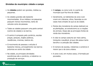 8
Divisões do município: cidade e campo
• As cidades podem ser grandes, médias ou
pequenas.
• As cidades grandes são bastante
movimentadas. Já as médias e as pequenas
possuem menos movimentos, tanto de
veículos como de pessoas.
• Todas as cidades possuem uma parte central
(centro da cidade) e os bairros.
• O centro é composto pelo comércio, escolas
praças, parques, órgãos públicos,
residências, cinemas, teatros etc.
• O movimento de pessoas e veículos é
bastante intenso, principalmente nos bairros
próximos ao centro da cidade.
• Na cidade, as principais atividades
econômicas são o comércio, a indústria e a
prestação de serviços.
• O campo, ou zona rural, é a parte do
município que fica fora da cidade.
• Geralmente, os habitantes da zona rural
vivem em chácaras, sítios, fazendas ou em
casas mais simples do que as da cidade.
• Muitos dos moradores do campo dedicam-se
as plantações, ao extrativismo ou a criações
de animais. Essas são as principais fontes de
renda dos moradores.
• A vida no campo costuma ser mais calma,
tranquila e saudável, já que não possui tanto
barulho e a poluição das cidades.
• O número de escolas, indústrias e comércio é
menor que o da zona urbana.
• A zona rural, em muitos casos, é formada por
povoados.
 