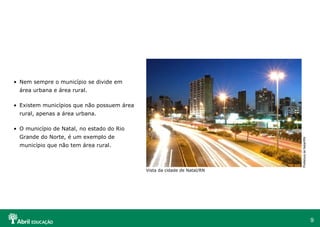 9
• Nem sempre o município se divide em
área urbana e área rural.
• Existem municípios que não possuem área
rural, apenas a área urbana.
• O município de Natal, no estado do Rio
Grande do Norte, é um exemplo de
município que não tem área rural.
Vista da cidade de Natal/RN
PrefeituradeNatal/RN
 