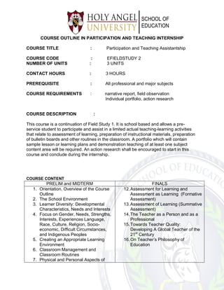 COURSE OUTLINE IN PARTICIPATION AND TEACHNIG INTERNSHIP
COURSE TITLE : Participation and Teaching Assistantship
COURSE CODE : EFIELDSTUDY 2
NUMBER OF UNITS : 3 UNITS
CONTACT HOURS : 3 HOURS
PREREQUISITE : All professional and major subjects
COURSE REQUIREMENTS : narrative report, field observation
Individual portfolio, action research
COURSE DESCRIPTION :
This course is a continuation of Field Study 1. It is school based and allows a pre-
service student to participate and assist in a limited actual teaching-learning activities
that relate to assessment of learning, preparation of instructional materials, preparation
of bulletin boards and other routines in the classroom. A portfolio which will contain
sample lesson or learning plans and demonstration teaching of at least one subject
content area will be required. An action research shall be encouraged to start in this
course and conclude during the internship.
COURSE CONTENT
PRELIM and MIDTERM FINALS
1. Orientation, Overview of the Course
Outline
2. The School Environment
3. Learner Diversity: Developmental
Characteristics, Needs and Interests
4. Focus on Gender, Needs, Strengths,
Interests, Experiences Language,
Race, Culture, Religion, Socio-
economic, Difficult Circumstances,
and Indigenous Peoples
5. Creating an Appropriate Learning
Environment
6. Classroom Management and
Classroom Routines
7. Physical and Personal Aspects of
12.Assessment for Learning and
Assessment as Learning (Formative
Assessment)
13.Assessment of Learning (Summative
Assessment)
14.The Teacher as a Person and as a
Professional
15.Towards Teacher Quality:
Developing A Global Teacher of the
21st
Century
16.On Teacher’s Philosophy of
Education
 