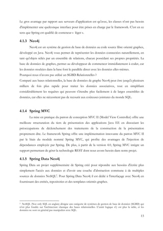 13
Le gros avantage par rapport aux serveurs d'application est qu'avec, les classes n'ont pas besoin
d'implémenter une quelconque interface pour être prises en charge par le framework. C'est en ce
sens que Spring est qualifié de conteneur « léger ».
4.1.3 Neo4j
Neo4j est un système de gestion de base de données au code source libre orienté graphes,
développé en Java. Neo4j vous permet de représenter les données connectées naturellement, en
tant qu'objets reliés par un ensemble de relations, chacun possédant ses propres propriétés. La
base de données de graphes, permet au développeur de commencer immédiatement à coder, car
les données stockées dans la base font le parallèle direct avec les données elles-mêmes.
Pourquoi nous n'avons pas utilisé un SGBD-Relationnelles ?
Comparé aux bases relationnelles, la base de données de graphe Neo4j peut être jusqu'à plusieurs
milliers de fois plus rapide pour traiter les données associatives, tout en simplifiant
considérablement les requêtes qui peuvent s'étendre plus facilement à de larges ensembles de
données, car elles ne nécessitent pas de recourir aux coûteuses jointures du monde SQL.
4.1.4 Spring MVC
La mise en pratique du patron de conception MVC II (Model View Controller) offre une
meilleure structuration du tiers de présentation des applications Java EE en dissociant les
préoccupations de déclenchement des traitements de la construction de la présentation
proprement dite. Le framework Spring offre une implémentation innovante du patron MVC II
par le biais du module nommé Spring MVC, qui profite des avantages de l'injection de
dépendances employée par Spring. De plus, à partir de la version 4.0, Spring MVC intègre un
support permettant de gérer la technologie REST dont nous avons besoin dans notre projet.
4.1.5 Spring Data Neo4j
Spring Data un projet supplémentaire de Spring créé pour répondre aux besoins d'écrire plus
simplement l'accès aux données et d'avoir une couche d'abstraction commune à de multiples
sources de données NoSQL2
. Pour Spring Data Neo4j il est dédié à l'interfaçage avec Neo4j en
fournissant des entités, repositories et des templates orientés graphes.
2 NoSQL (Not only SQL en anglais) désigne une catégorie de systèmes de gestion de base de données (SGBD) qui
n'est plus fondée sur l'architecture classique des bases relationnelles. L'unité logique n'y est plus la table, et les
données ne sont en général pas manipulées avec SQL.
 