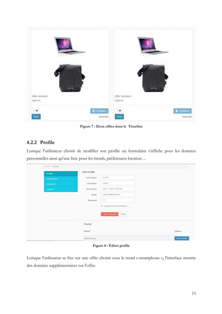 15
Figure 7 : Deux offres dans le Timeline
4.2.2 Profile
Lorsque l'utilisateur choisit de modifier son profile un formulaire s'affiche pour les données
personnelles ainsi qu'une liste pour les trends, préférences location ...
Figure 8 : Éditer profile
Lorsque l'utilisateur se fixe sur une offre choisit sous le trend « smartphone », l'interface montre
des données supplémentaires sur l'offre.
 