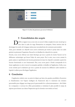 17
Figure 11 : La liste des personnes qui suivent l’utilisateur
5 Consolidation des acquis
ANS ce rapport nous avons mis en œuvre le bilan complet de notre travail qui se
situe dans le cadre du stage d'immersion en entreprise. Notre mission était de
développer la couche de la logique métier pour une plateforme de commerce personnalisé.
Ainsi, pour atteindre ces objectifs nous avons commencé par mettre le projet dans son cadre
général en présentant l'organisme d'accueil et en détaillant les objectifs de ce projet.
Ensuite, nous avons effectué une étude théorique qui nous a permis de mettre l'accent sur les
différentes technologies qui feront l'objet de notre projet. Par la suite, nous avons entamé la
partie analyse et spécification des besoins permettant de tracer les objectifs à atteindre à partir des
besoins fonctionnels et non fonctionnels. Puis, nous avons passé à l'étude conceptuelle de la
future application et cela à travers la conception globale et détaillée de l'application. Enfin, nous
avons terminé par la réalisation qui nous a permis de recenser les différents outils matériels et
logiciels à utiliser pour développer l'application.
6 Conclusion
L'application réalisée reste un point de départ qui laisse des grandes possibilités d'extension
et d'amélioration voir l'aspect intelligent du Framework dans le traitement des données
personnelles pour dégager une image pour la personnalité du « cyberconsommateur » afin d'aider
les « companies » à envoyer les offres personnalisées et minimiser le plus possible le temps de
réponse pour donner aux clients l'impression que les données sont traitées en local.
D
 