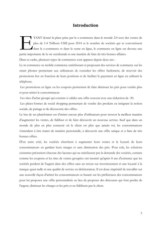5
	
   Introduction	
  
TANT donné la place prise par le e-commerce dans le monde 2.0 avec des ventes de
plus de 1.4 Trillions USD pour 2014 et le nombre de sociétés qui se convertissent
dans le e-commerce et dans la vente en ligne, le commerce en ligne est devenu une
partie importante de la vie occidentale et une manière de faire de très bonnes affaires.
Dans ce cadre, plusieurs types de commerces sont apparus depuis deux ans :
Le m-commerce ou mobile commerce enrichissant et proposant des services de commerce sur les
smart phones permettant aux utilisateurs de consulter les offres facilement, de recevoir des
promotions live en fonction de leurs positions et de faciliter le payement en ligne en utilisant le
téléphone.
Les promotions en ligne ou les coupons permettant de faire diminuer les prix pour vendre plus
et pour attirer le consommateur.
Les sites d'achat groupé qui consiste à valider une offre souvent avec une réduction de -50.
Les plates-formes de social shopping permettant de vendre des produits en intégrant la notion
sociale, de partage et de découverte des offres.
Le but de ses plateformes est d'attirer encore plus d'utilisateurs pour trouver la meilleur manière
d'augmenter les ventes, de fidéliser et de faire découvrir un nouveau service. Sauf que dans un
monde de plus en plus connecté où le client est plus que jamais roi, les consommateurs
s'attendent à être traiter de manière personnelle, à découvrir une offre unique et à faire de très
bonnes offres.
D'un autre côté, les sociétés cherchent à augmenter leurs ventes et la loyauté de leurs
consommateurs en gardant leurs marges et sans diminution des prix. Pour cela, les solutions
existantes présentent chacune des lacunes qui ne satisfassent pas la demande des sociétés, certains
comme les coupons et les sites de ventes groupées ont montré qu'après 8 ans d'existence que les
sociétés perdent de l'argent dans des offres sans un retour sur investissement et une loyauté à la
marque quasi nulle et une qualité de service en détérioration. Il est donc impératif de travailler sur
une nouvelle façon d'attirer les consommateurs se basant sur les préférences des consommateurs
pour lui proposer une offre personnalisée au lieu de proposer des discounts qui font perdre de
l'argent, diminuer les charges et les prix et ne fidélisent pas le client.
E
 