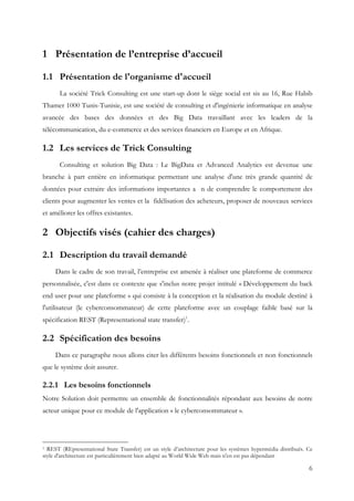 6
1 Présentation de l’entreprise d’accueil
1.1 Présentation de l'organisme d'accueil
La société Trick Consulting est une start-up dont le siège social est sis au 16, Rue Habib
Thamer 1000 Tunis-Tunisie, est une société de consulting et d'ingénierie informatique en analyse
avancée des bases des données et des Big Data travaillant avec les leaders de la
télécommunication, du e-commerce et des services financiers en Europe et en Afrique.
1.2 Les services de Trick Consulting
Consulting et solution Big Data : Le BigData et Advanced Analytics est devenue une
branche à part entière en informatique permettant une analyse d'une très grande quantité de
données pour extraire des informations importantes a n de comprendre le comportement des
clients pour augmenter les ventes et la fidélisation des acheteurs, proposer de nouveaux services
et améliorer les offres existantes.
2 Objectifs visés (cahier des charges)
2.1 Description du travail demandé
Dans le cadre de son travail, l’entreprise est amenée à réaliser une plateforme de commerce
personnalisée, c'est dans ce contexte que s'inclus notre projet intitulé « Développement du back
end user pour une plateforme » qui consiste à la conception et la réalisation du module destiné à
l'utilisateur (le cyberconsommateur) de cette plateforme avec un couplage faible basé sur la
spécification REST (Representational state transfer)1
.
2.2 Spécification des besoins
Dans ce paragraphe nous allons citer les différents besoins fonctionnels et non fonctionnels
que le système doit assurer.
2.2.1 Les besoins fonctionnels
Notre Solution doit permettre un ensemble de fonctionnalités répondant aux besoins de notre
acteur unique pour ce module de l'application « le cyberconsommateur ».
1 REST (REpresentational State Transfer) est un style d’architecture pour les systèmes hypermédia distribués. Ce
style d'architecture est particulièrement bien adapté au World Wide Web mais n'en est pas dépendant
 