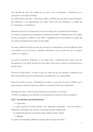 7
Une Timeline de suivis des activités de ses amis et de sa Community : L'utilisateur en se
connectant va voir dans sa timeline :
Les offres dont le statut dans « Offer-Status-table » est Public, qui sont dans la même localisation
que l'utilisateur et qui appartiennent aux même Trend suivis par l'utilisateur ou publié par
la « Community » de l'utilisateur.
Importer les Like et les Commentaires sur avec les offres pour les montrer dans la Timeline
Un système de pagination pour importer les données par tranche. L'utilisateur peut alors cliquer
sur Like, commenter ou adhérer à cette offre et AngularJS envoi les informations en temps réel
vers la base de données pour mettre à jour les tables.
Les autres utilisateurs qu'il ne les suive pas (suiveurs ou commentateurs sur des publications dans
son timeline) avec le lien d'accès à quelques informations de son profil ainsi que les options
« follow » et « signaler ».
La gestion du profil de l'utilisateur et des trends suivis : L'utilisateur peut mettre à jour les
informations sur son profil, chercher des amis grâce à leurs noms ou gérer les trends qu'il est en
train de suivre.
Gestion des offres Privés : Le client a accès aux offres qui lui sont destinées. L'utilisateur peut
alors rejeter l'offre qui ne lui correspond pas ou la publier dans son espace public.
Gestion des offres en cours : Visualisation des offres en cours dont le statut est Public avec le
temps restant, le nombre de personne adhérent, le nombre de Like et de commentaire.
Historique des deals : Liste des anciens deals de cette personne avec le statut
« Closed », en cliquant sur un deal alors les informations sont importées pour consultation.
2.2.2 Les besoins non fonctionnels
• Ergonomie :
La page d'accueil du portail présente une importance primordiale : elle doit donner à
l'utilisateur et l'entreprise une vision de ce qu'il peut attendre du plateforme.
Le module doit présenter une interface claire, simple et facile à utiliser.
• Rapidité :
Le système doit répondre à différentes requêtes dans un temps très réduit.
 