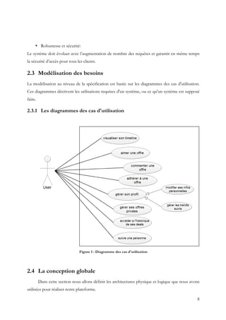 8
• Robustesse et sécurité:
Le système doit évoluer avec l’augmentation de nombre des requêtes et garantir en même temps
la sécurité d’accès pour tous les clients.
2.3 Modélisation des besoins
La modélisation au niveau de la spécification est basée sur les diagrammes des cas d'utilisation.
Ces diagrammes décrivent les utilisations requises d'un système, ou ce qu'un système est supposé
faire.
2.3.1 Les diagrammes des cas d'utilisation
Figure 1 : Diagramme des cas d'utilisation
2.4 La conception globale
Dans cette section nous allons définir les architectures physique et logique que nous avons
utilisées pour réaliser notre plateforme.
 